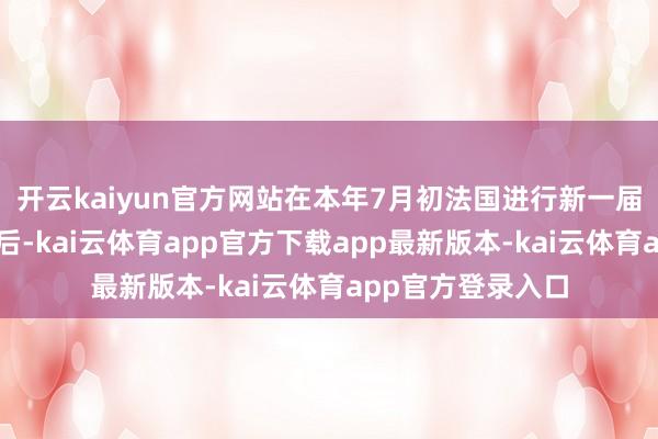 开云kaiyun官方网站在本年7月初法国进行新一届国民议会选举之后-kai云体育app官方下载app最新版本-kai云体育app官方登录入口