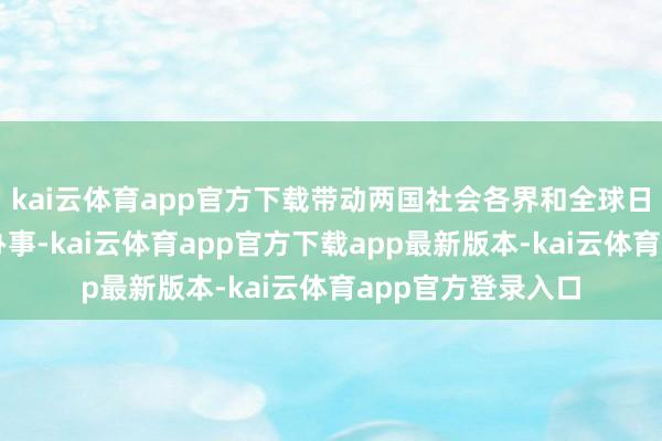 kai云体育app官方下载带动两国社会各界和全球日常参与中日友善办事-kai云体育app官方下载app最新版本-kai云体育app官方登录入口