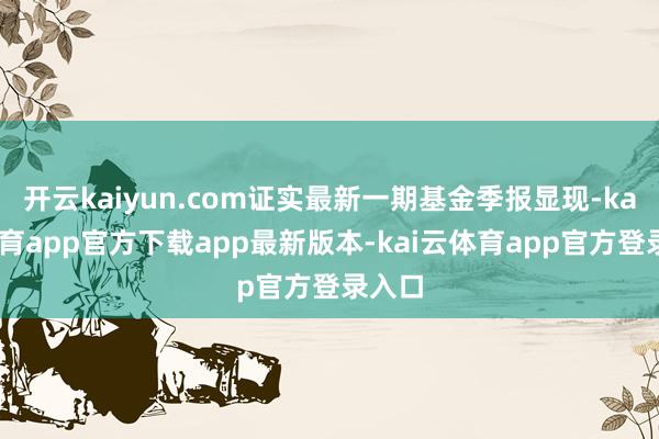 开云kaiyun.com证实最新一期基金季报显现-kai云体育app官方下载app最新版本-kai云体育app官方登录入口