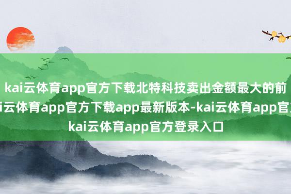 kai云体育app官方下载北特科技卖出金额最大的前五名中-kai云体育app官方下载app最新版本-kai云体育app官方登录入口