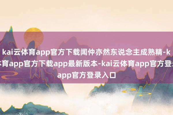 kai云体育app官方下载闻仲亦然东说念主成熟精-kai云体育app官方下载app最新版本-kai云体育app官方登录入口