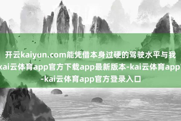 开云kaiyun.com能凭借本身过硬的驾驶水平与我军拉开距离-kai云体育app官方下载app最新版本-kai云体育app官方登录入口