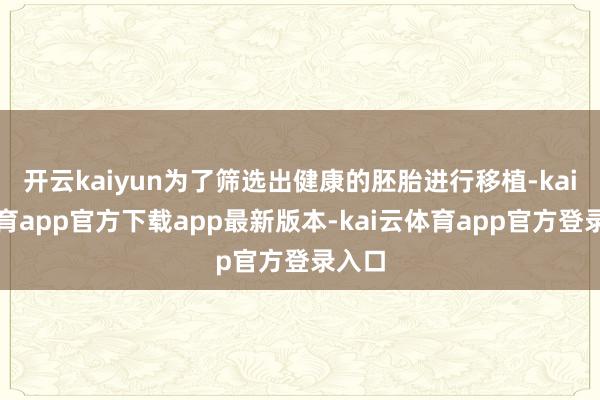开云kaiyun为了筛选出健康的胚胎进行移植-kai云体育app官方下载app最新版本-kai云体育app官方登录入口