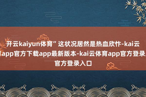 开云kaiyun体育”这状况居然是热血欣忭-kai云体育app官方下载app最新版本-kai云体育app官方登录入口
