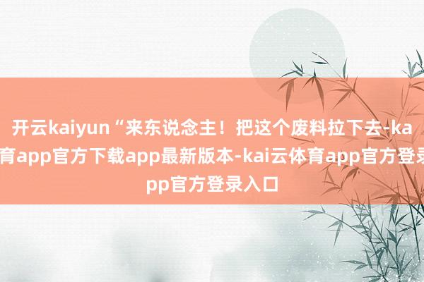 开云kaiyun“来东说念主!把这个废料拉下去-kai云体育app官方下载app最新版本-kai云体育app官方登录入口