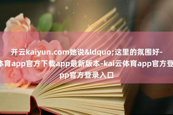 开云kaiyun.com她说“这里的氛围好-kai云体育app官方下载app最新版本-kai云体育app官方登录入口
