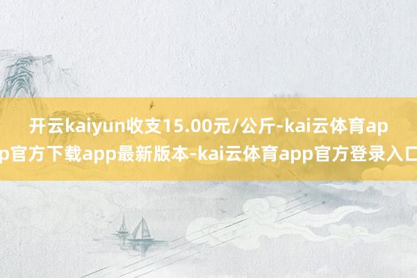 开云kaiyun收支15.00元/公斤-kai云体育app官方下载app最新版本-kai云体育app官方登录入口