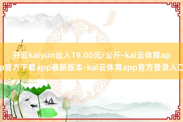 开云kaiyun出入19.00元/公斤-kai云体育app官方下载app最新版本-kai云体育app官方登录入口