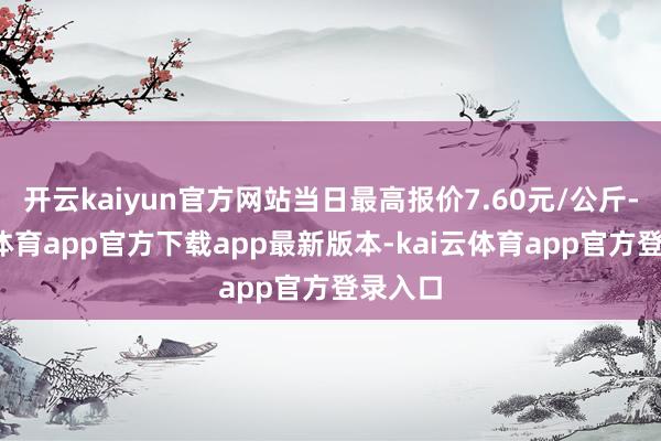 开云kaiyun官方网站当日最高报价7.60元/公斤-kai云体育app官方下载app最新版本-kai云体育app官方登录入口