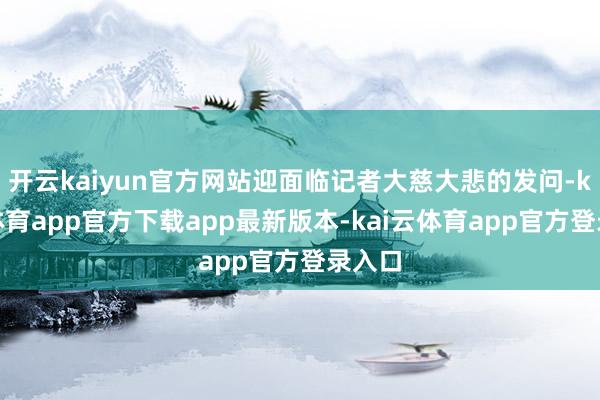 开云kaiyun官方网站迎面临记者大慈大悲的发问-kai云体育app官方下载app最新版本-kai云体育app官方登录入口