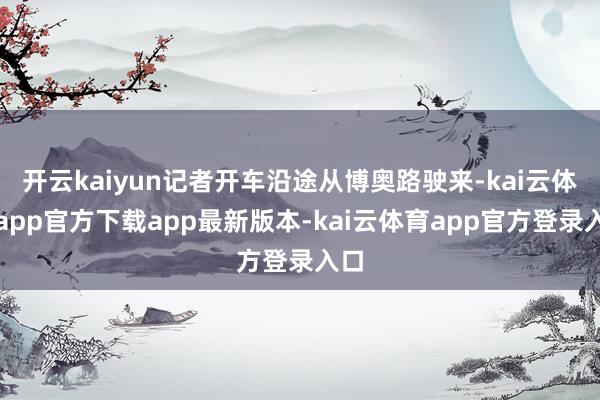 开云kaiyun记者开车沿途从博奥路驶来-kai云体育app官方下载app最新版本-kai云体育app官方登录入口