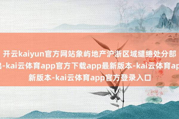 开云kaiyun官方网站象屿地产沪浙区域缱绻处分部总监陆嘉扬指出-kai云体育app官方下载app最新版本-kai云体育app官方登录入口