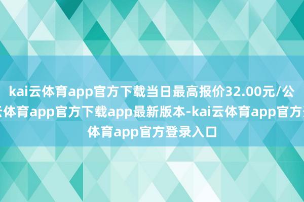 kai云体育app官方下载当日最高报价32.00元/公斤-kai云体育app官方下载app最新版本-kai云体育app官方登录入口