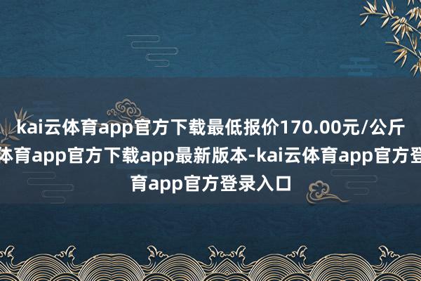 kai云体育app官方下载最低报价170.00元/公斤-kai云体育app官方下载app最新版本-kai云体育app官方登录入口