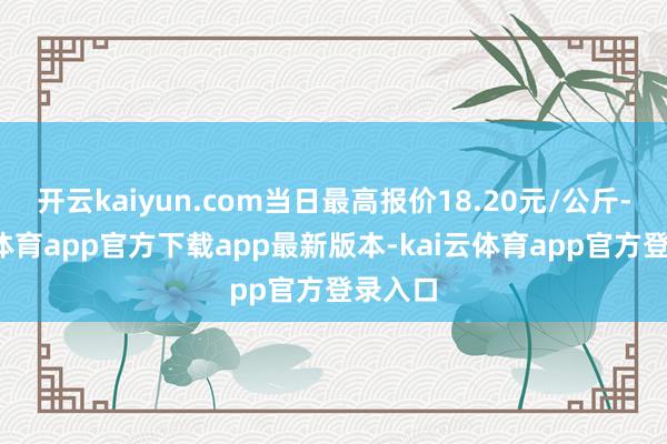 开云kaiyun.com当日最高报价18.20元/公斤-kai云体育app官方下载app最新版本-kai云体育app官方登录入口