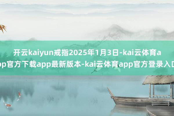 开云kaiyun　　戒指2025年1月3日-kai云体育app官方下载app最新版本-kai云体育app官方登录入口