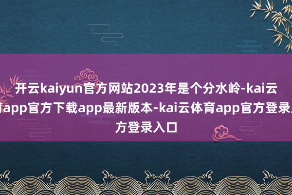 开云kaiyun官方网站2023年是个分水岭-kai云体育app官方下载app最新版本-kai云体育app官方登录入口