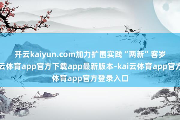 开云kaiyun.com 加力扩围实践“两新” 客岁以来-kai云体育app官方下载app最新版本-kai云体育app官方登录入口