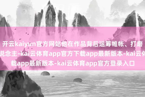 开云kaiyun官方网站他在作品背后运筹帷帐、打磨着细节;看成体育东说念主-kai云体育app官方下载app最新版本-kai云体育app官方登录入口