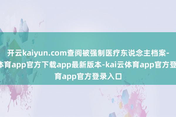 开云kaiyun.com查阅被强制医疗东说念主档案-kai云体育app官方下载app最新版本-kai云体育app官方登录入口