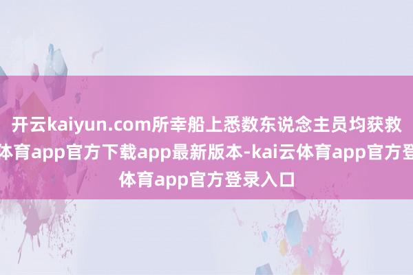 开云kaiyun.com所幸船上悉数东说念主员均获救-kai云体育app官方下载app最新版本-kai云体育app官方登录入口