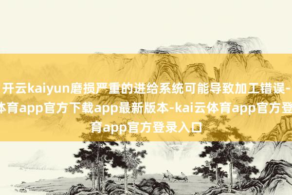 开云kaiyun磨损严重的进给系统可能导致加工错误-kai云体育app官方下载app最新版本-kai云体育app官方登录入口