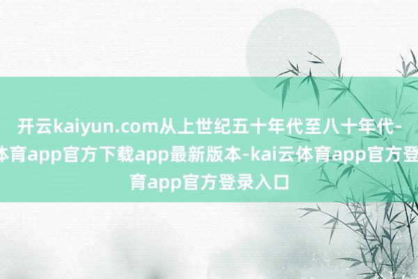 开云kaiyun.com从上世纪五十年代至八十年代-kai云体育app官方下载app最新版本-kai云体育app官方登录入口