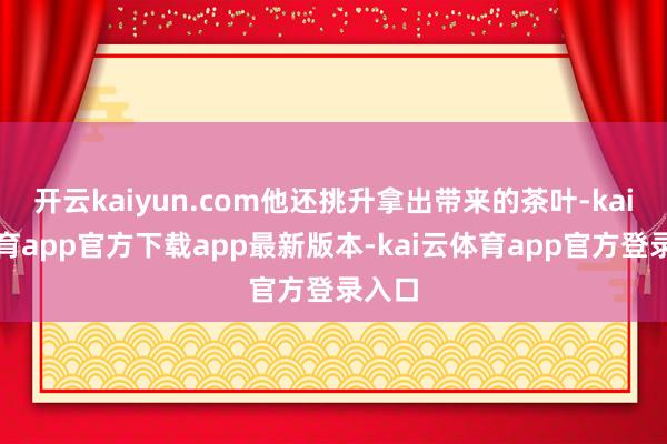 开云kaiyun.com他还挑升拿出带来的茶叶-kai云体育app官方下载app最新版本-kai云体育app官方登录入口