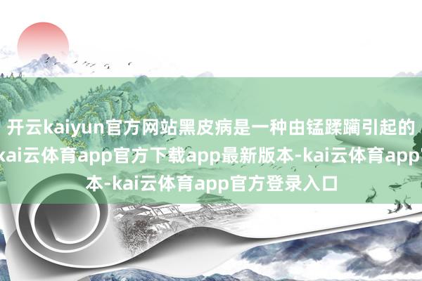 开云kaiyun官方网站黑皮病是一种由锰蹂躏引起的生感性病害-kai云体育app官方下载app最新版本-kai云体育app官方登录入口
