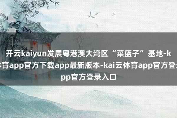 开云kaiyun发展粤港澳大湾区 “菜篮子” 基地-kai云体育app官方下载app最新版本-kai云体育app官方登录入口