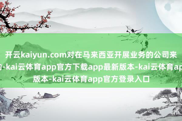 开云kaiyun.com对在马来西亚开展业务的公司来说一定是负面的-kai云体育app官方下载app最新版本-kai云体育app官方登录入口