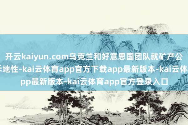 开云kaiyun.com乌克兰和好意思国团队就矿产公约的谈判历程富饶斥地性-kai云体育app官方下载app最新版本-kai云体育app官方登录入口
