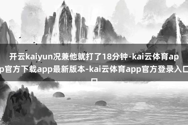 开云kaiyun况兼他就打了18分钟-kai云体育app官方下载app最新版本-kai云体育app官方登录入口