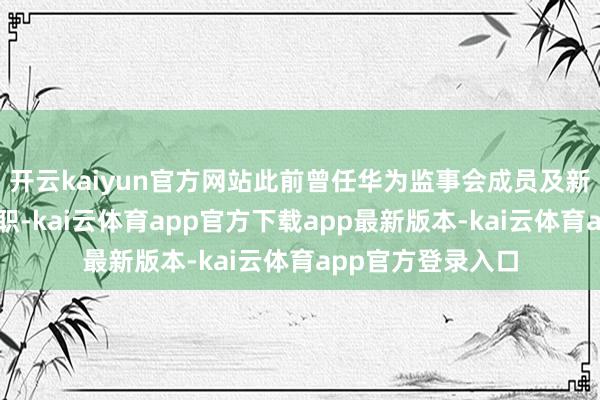 开云kaiyun官方网站此前曾任华为监事会成员及新荣耀副董事长等职-kai云体育app官方下载app最新版本-kai云体育app官方登录入口