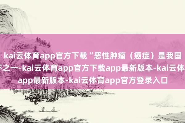 kai云体育app官方下载“恶性肿瘤（癌症）是我国住户健康的主要恫吓之一-kai云体育app官方下载app最新版本-kai云体育app官方登录入口