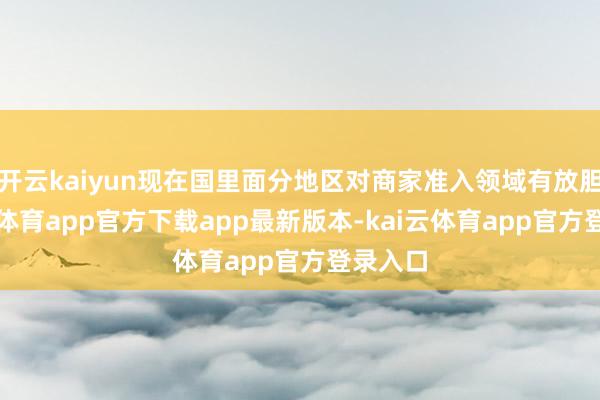 开云kaiyun现在国里面分地区对商家准入领域有放胆-kai云体育app官方下载app最新版本-kai云体育app官方登录入口