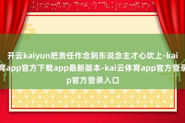 开云kaiyun把责任作念到东说念主才心坎上-kai云体育app官方下载app最新版本-kai云体育app官方登录入口
