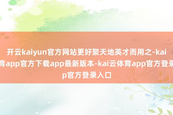 开云kaiyun官方网站更好聚天地英才而用之-kai云体育app官方下载app最新版本-kai云体育app官方登录入口