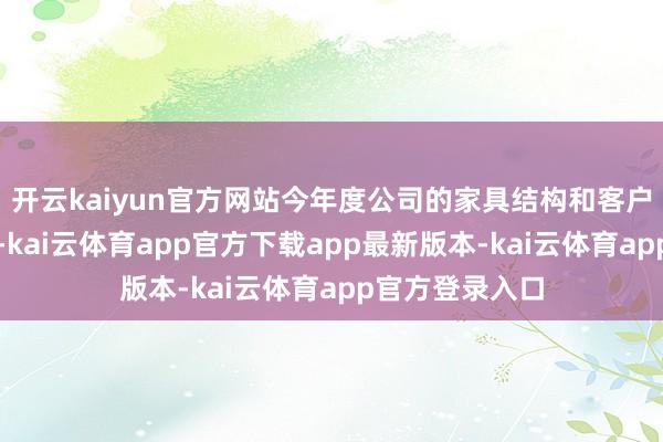 开云kaiyun官方网站今年度公司的家具结构和客户结构抓续优化-kai云体育app官方下载app最新版本-kai云体育app官方登录入口