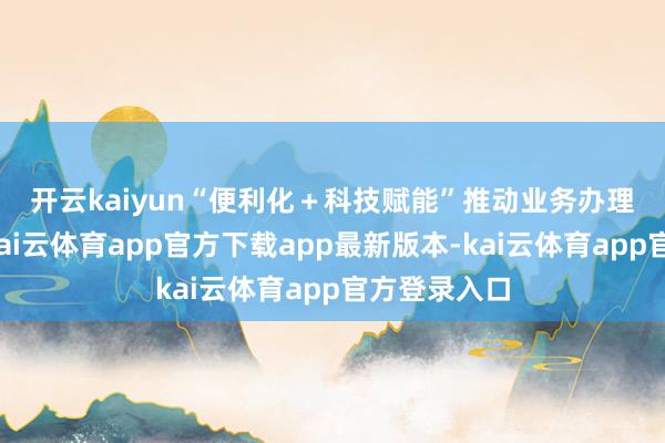 开云kaiyun　　“便利化＋科技赋能”推动业务办理快捷高效-kai云体育app官方下载app最新版本-kai云体育app官方登录入口