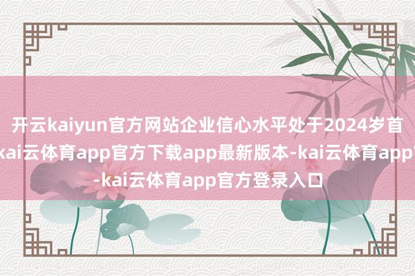 开云kaiyun官方网站企业信心水平处于2024岁首以来最高点-kai云体育app官方下载app最新版本-kai云体育app官方登录入口