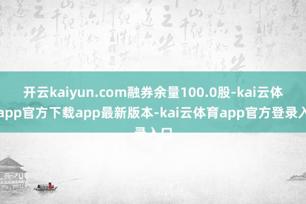 开云kaiyun.com融券余量100.0股-kai云体育app官方下载app最新版本-kai云体育app官方登录入口