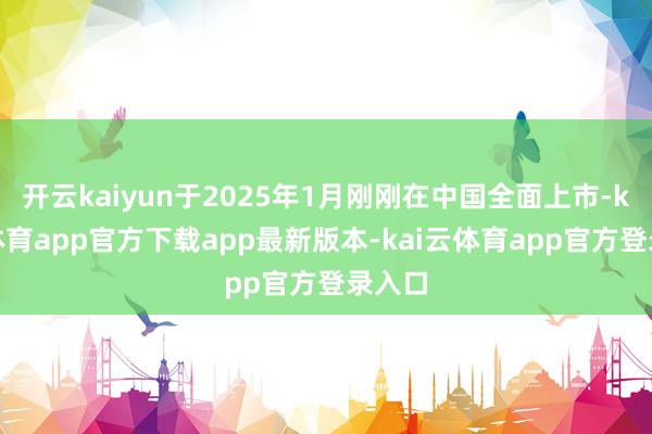 开云kaiyun于2025年1月刚刚在中国全面上市-kai云体育app官方下载app最新版本-kai云体育app官方登录入口