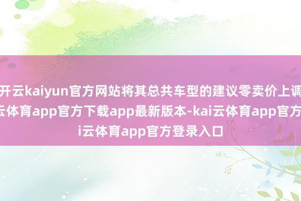 开云kaiyun官方网站将其总共车型的建议零卖价上调1%-kai云体育app官方下载app最新版本-kai云体育app官方登录入口