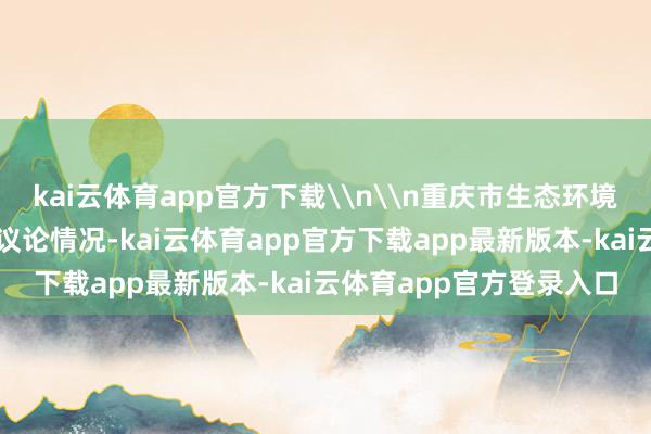 kai云体育app官方下载\n\n重庆市生态环境局局长余国东现场先容议论情况-kai云体育app官方下载app最新版本-kai云体育app官方登录入口