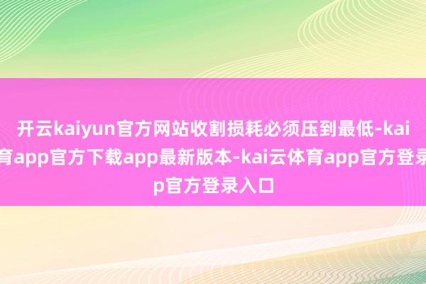 开云kaiyun官方网站收割损耗必须压到最低-kai云体育app官方下载app最新版本-kai云体育app官方登录入口