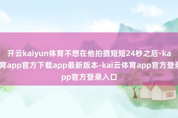 开云kaiyun体育不想在他拍摄短短24秒之后-kai云体育app官方下载app最新版本-kai云体育app官方登录入口