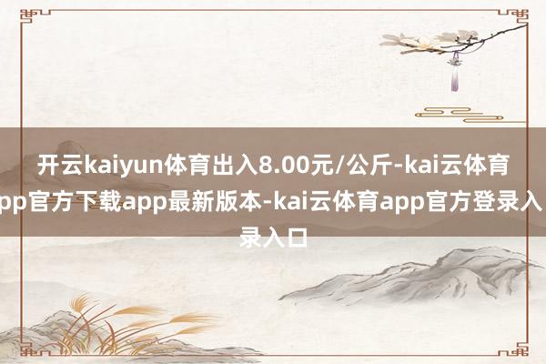 开云kaiyun体育出入8.00元/公斤-kai云体育app官方下载app最新版本-kai云体育app官方登录入口