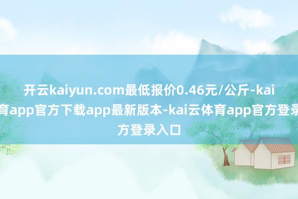 开云kaiyun.com最低报价0.46元/公斤-kai云体育app官方下载app最新版本-kai云体育app官方登录入口