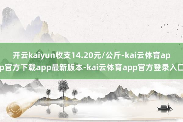 开云kaiyun收支14.20元/公斤-kai云体育app官方下载app最新版本-kai云体育app官方登录入口